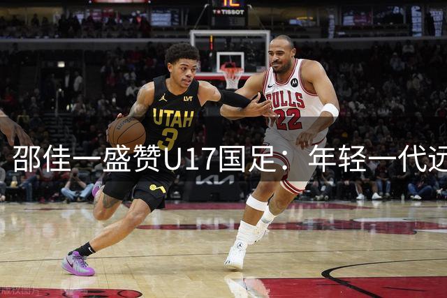 邵佳一盛赞U17国足：年轻一代远超我当年水平