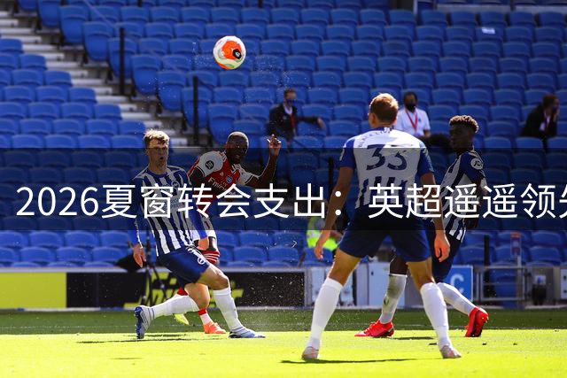 2026夏窗转会支出：英超遥遥领先，意甲西甲分列二四